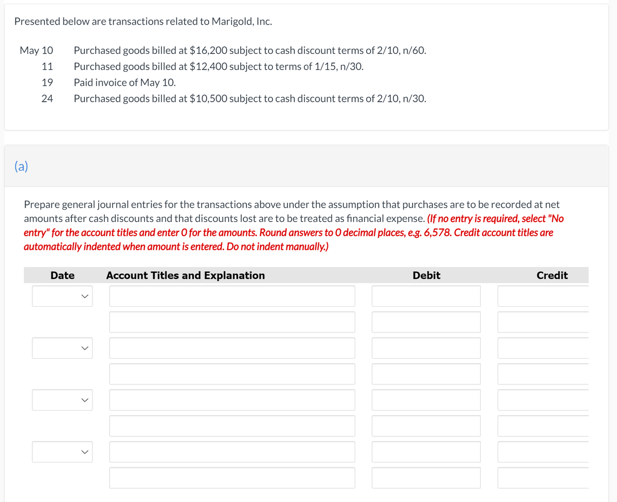 Presented below are transactions related to Marigold, Inc.
May 10
Purchased goods billed at $16,200 subject to cash discount terms of 2/10, n/60.
11
Purchased goods billed at $12,400 subject to terms of 1/15, n/30.
19
Paid invoice of May 10.
24
Purchased goods billed at $10,500 subject to cash discount terms of 2/10, n/30.
(a)
Prepare general journal entries for the transactions above under the assumption that purchases are to be recorded at net
amounts after cash discounts and that discounts lost are to be treated as financial expense. (If no entry is required, select "No
entry" for the account titles and enter O for the amounts. Round answers to O decimal places, e.g. 6,578. Credit account titles are
automatically indented when amount is entered. Do not indent manually.)
Date
Account Titles and Explanation
Debit
Credit
>
>
