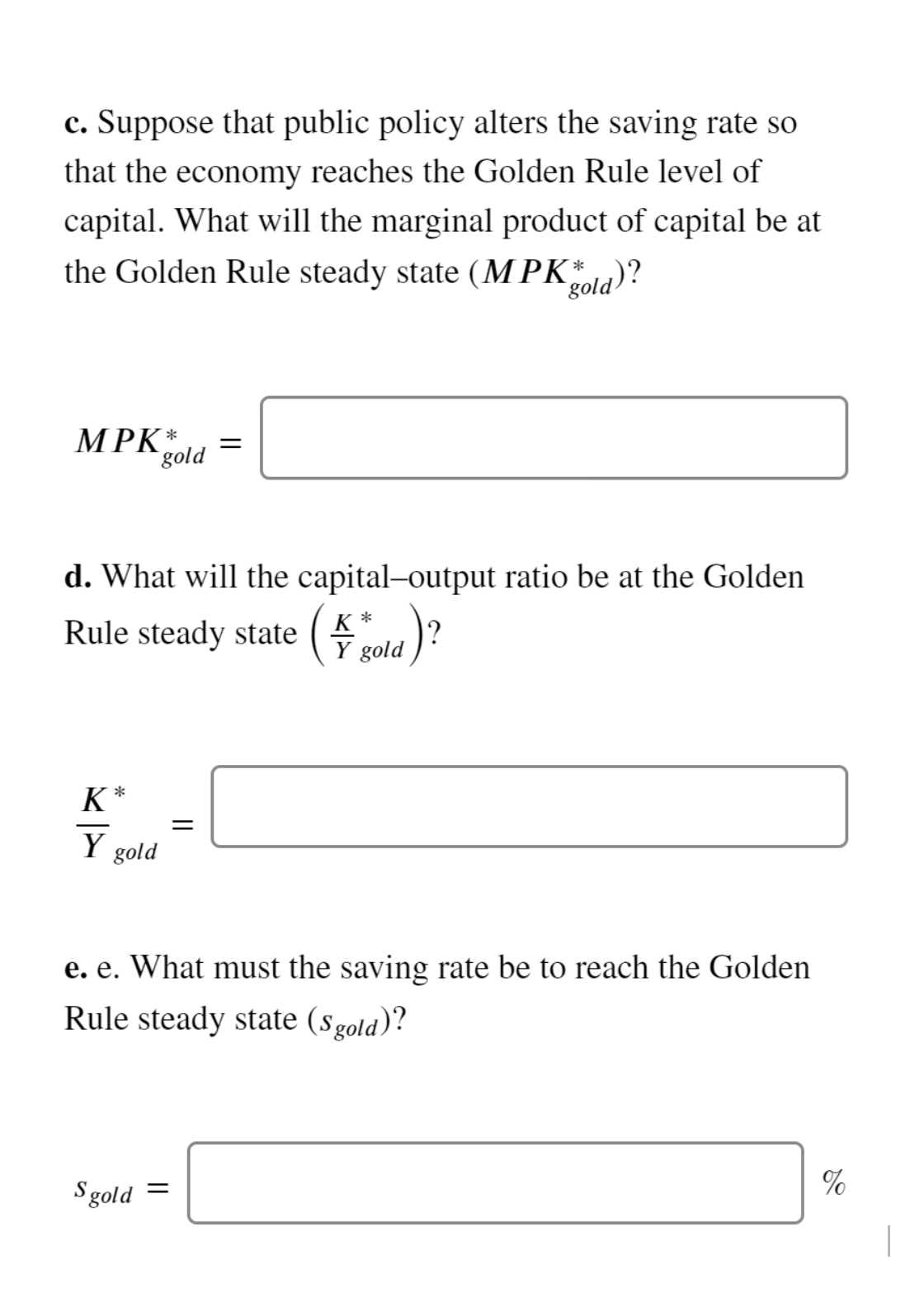 c. Suppose that public policy alters the saving rate so
that the economy reaches the Golden Rule level of
capital. What will the marginal product of capital be at
the Golden Rule steady state (MPK*)?
`gold
MPK*
gold
d. What will the capital-output ratio be at the Golden
( gald)?
K *
Rule steady state
K
Y gold
e. e. What must the saving rate be to reach the Golden
Rule steady state (sgold)?
%
Sgold =
