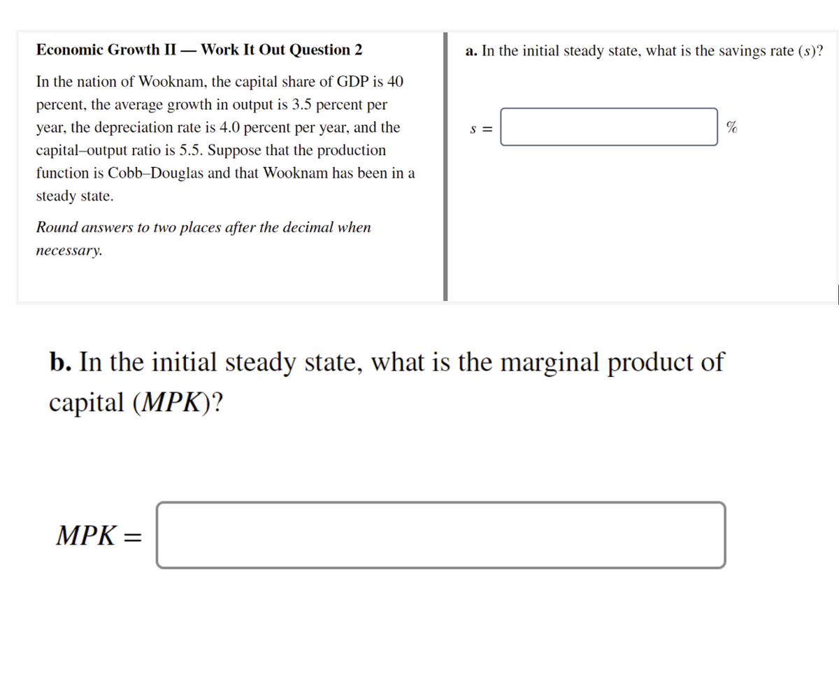 Economic Growth II – Work It Out Question 2
a. In the initial steady state, what is the savings rate (s)?
In the nation of Wooknam, the capital share of GDP is 40
percent, the average growth in output is 3.5 percent per
year, the depreciation rate is 4.0 percent per year, and the
S =
%
capital-output ratio is 5.5. Suppose that the production
function is Cobb-Douglas and that Wooknam has been in a
steady state.
Round answers to two places after the decimal when
necessary.
b. In the initial steady state, what is the marginal product of
сapital (MPK)?
MPK =
