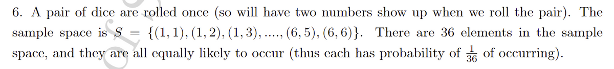 6. A pair of dice are rolled once (so will have two numbers show up when we roll the pair). The
{(1, 1), (1, 2), (1, 3), ..., (6, 5), (6, 6)}. There are 36 elements in the sample
space, and they are all equally likely to occur (thus each has probability of 6 of occurring).
sample space is S
