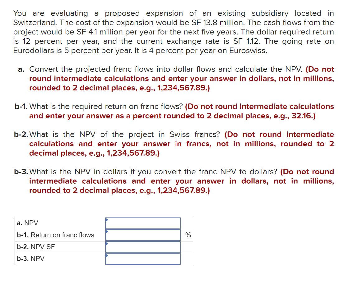 You are evaluating a proposed expansion of an existing subsidiary located in
Switzerland. The cost of the expansion would be SF 13.8 million. The cash flows from the
project would be SF 4.1 million per year for the next five years. The dollar required return
is 12 percent per year, and the current exchange rate is SF 1.12. The going rate on
Eurodollars is 5 percent per year. It is 4 percent per year on Euroswiss.
a. Convert the projected franc flows into dollar flows and calculate the NPV. (Do not
round intermediate calculations and enter your answer in dollars, not in millions,
rounded to 2 decimal places, e.g., 1,234,567.89.)
b-1. What is the required return on franc flows? (Do not round intermediate calculations
and enter your answer as a percent rounded to 2 decimal places, e.g., 32.16.)
b-2. What is the NPV of the project in Swiss francs? (Do not round intermediate
enter your answer in francs, not in millions, rounded to 2
calculations and
decimal places, e.g., 1,234,567.89.)
b-3. What is the NPV in dollars if you convert the franc NPV to dollars? (Do not round
intermediate calculations and enter your answer in dollars, not in millions,
rounded to 2 decimal places, e.g., 1,234,567.89.)
a. NPV
b-1. Return on franc flows
%
b-2. NPV SF
b-3. NPV
