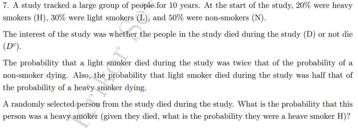 7. A study tracked a large group of people for 10 years. At the start of the study, 20% were heavy
smokers (H), 30% were light smokers (L), and 50% were non-smokers (N).
The interest of the study was whether the people in the study died during the study (D) or not die
(D°).
The probability that a light smoker died during the study was twice that of the probability of a
non-smoker dying. Also, the probability that light smoker died during the study was half that of
the probability of a heavy smoker dying.
A randomly selected person from the study died during the study. What is the probability that this
person was a heavy smoker (given they died, what is the probability they were a heave smoker H)?
