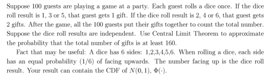 Suppose 100 guests are playing a game at a party. Each guest rolls a dice once. If the dice
roll result is 1, 3 or 5, that guest gets 1 gift. If the dice roll result is 2, 4 or 6, that guest gets
2 gifts. After the game, all the 100 guests put their gifts together to count the total number.
Suppose the dice roll results are independent. Use Central Limit Theorem to approximate
the probability that the total number of gifts is at least 160.
Fact that may be useful: A dice has 6 sides: 1,2,3,4,5,6. When rolling a dice, each side
has an equal probability (1/6) of facing upwards. The number facing up is the dice roll
result. Your result can contain the CDF of N(0,1), Þ(·).
