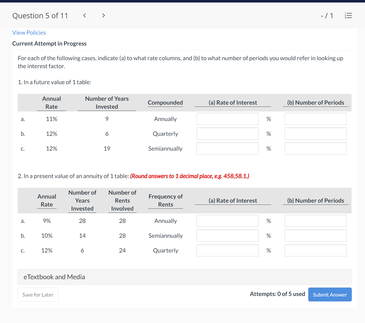 Question 5 of 11
- / 1
View Policies
Current Attempt in Progress
For each of the following cases, indicate (a) to what rate columns, and (b) to what number of periods you would refer in looking up
the interest factor.
1. In a future value of 1 table:
Annual
Number of Years
Compounded
(a) Rate of Interest
(b) Number of Periods
Rate
Invested
а.
11%
Annually
b.
12%
6
Quarterly
12%
19
Semiannually
С.
2. In a present value of an annuity of 1 table: (Round answers to 1 decimal place, e.g. 458,58.1.)
Number of
Number of
Annual
Frequency of
Years
Rents
(a) Rate of Interest
(b) Number of Periods
Rate
Rents
Invested
Involved
а.
9%
28
28
Annually
%
b.
10%
14
28
Semiannually
%
С.
12%
6
24
Quarterly
%
eTextbook and Media
Save for Later
Attempts: 0 of 5 used
Submit Answer
