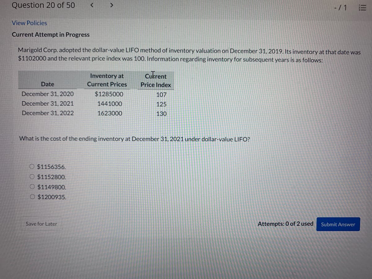 Question 20 of 50
-/ 1
View Policies
Current Attempt in Progress
Marigold Corp. adopted the dollar-value LIFO method of inventory valuation on December 31, 2019. Its inventory at that date was
$1102000 and the relevant price index was 100. Information regarding inventory for subsequent years is as follows:
Inventory at
Cukrent
Date
Current Prices
Price Index
December 31, 2020
$1285000
107
December 31, 2021
1441000
125
December 31, 2022
1623000
130
What is the cost of the ending inventory at December 31, 2021 under dollar-value LIFO?
O $1156356.
O $1152800.
O $1149800.
O $1200935.
Save for Later
Attempts: 0 of 2 used
Submit Answer
II
