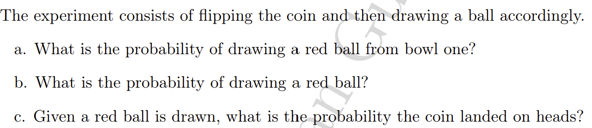 The experiment consists of flipping the coin and then drawing a ball accordingly.
a. What is the probability of drawing a red ball from bowl one?
b. What is the probability of drawing a red ball?
c. Given a red ball is drawn, what is the probability the coin landed on heads?
