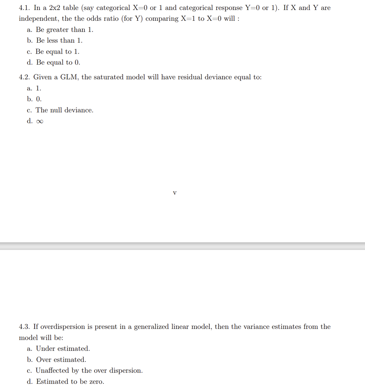 4.1. In a 2x2 table (say categorical X=0 or 1 and categorical response Y=0 or 1). If X and Y are
independent, the the odds ratio (for Y) comparing X=1 to X=0 will :
a. Be greater than 1.
b. Be less than 1.
c. Be equal to 1.
d. Be equal to 0.
4.2. Given a GLM, the saturated model will have residual deviance equal to:
a. 1.
b. 0.
c. The null deviance.
d. 0
V
4.3. If overdispersion is present in a generalized linear model, then the variance estimates from the
model will be:
a. Under estimated.
b. Over estimated.
c. Unaffected by the over dispersion.
d. Estimated to be zero.
