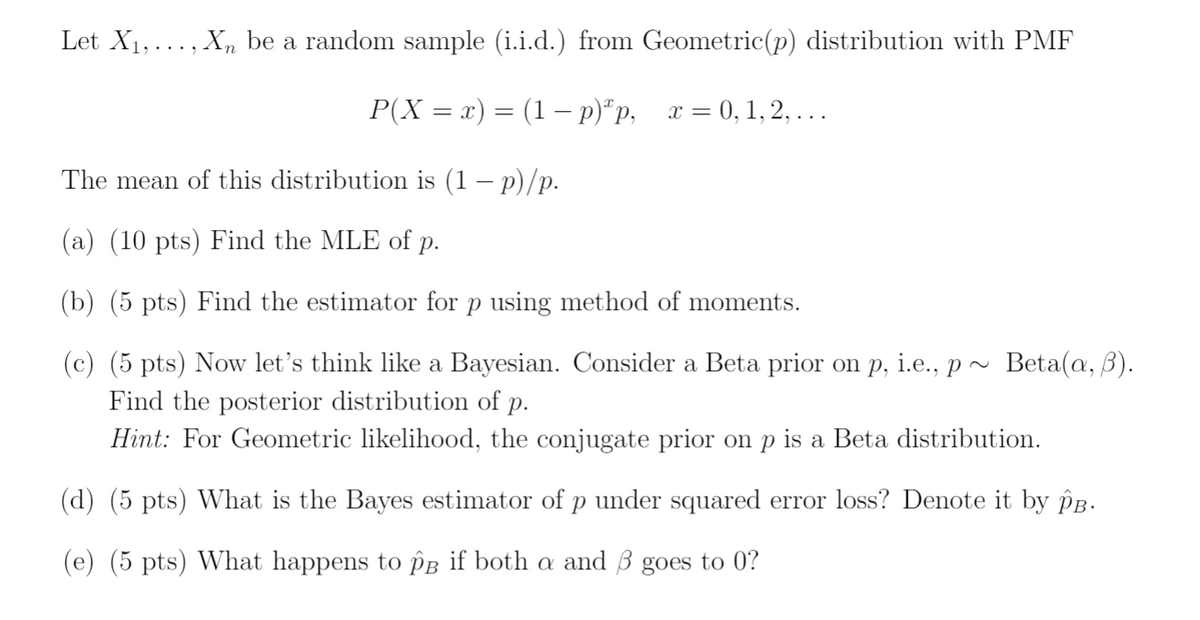 Let X1, ... , Xn be a random sample (i.i.d.) from Geometric(p) distribution with PMF
P(X = x) = (1 – p)*p,
x = 0, 1, 2, . ..
The mean of this distribution is (1 – p)/p.
(a) (10 pts) Find the MLE of p.
(b) (5 pts) Find the estimator for p using method of moments.
(c) (5 pts) Now let's think like a Bayesian. Consider a Beta prior on p, i.e., p ~ Beta(@, ß).
Find the posterior distribution of p.
Hint: For Geometric likelihood, the conjugate prior on p is a Beta distribution.
(d) (5 pts) What is the Bayes estimator of p under squared error loss? Denote it by Pg.
(e) (5 pts) What happens to PB if both a and 3 goes to 0?
