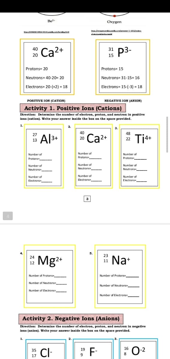 Be?
Oxygen
etpa: s0 19o532 40142.weethycom/bondinghtnl
hetp:/imrapercerdaweelyom/emeter-201revie
p3-
40
31
Ca2+
20
15
Protons= 20
Protons= 15
Neutrons= 40-20= 20
Neutrons= 31-15= 16
Electrons= 20-(+2) = 18
Electrons= 15-(-3) = 18
POSITIVE ION (CATION)
NEGATIVE ION (ANION)
Activity 1. Positive Ions (Cations)
Direction: Determine the number
I electron, proton, and neutron in positive
ions (cation). Write your answer inside the box on the space provided.
1.
3.
40
48
27
Al3+
Ca2+
Ti*+
20
22
13
Number of
Number of
Protons
Number of
Protons
Protons-
Number of
Number of
Number of
Neutrons
Neutrons=
Neutrons -
Number of
Electrons
Number of
Number of
Flectrons -
Electrons=
3
4.
5.
23
*
Mg2*
Na+
24
11
12
Number of Protons
Number of Protons=
Number of Neutrons
Number of Neutrons=
Number
Electrons=
Number of Electrons
Activity 2. Negative Ions (Anions)
Direction: Determine the number of electron, proton, and neutron in negative
ions (anion). Write your answer inside the box on the space provided.
1.
CI-
F-
0-2
35
19
16
8
17
