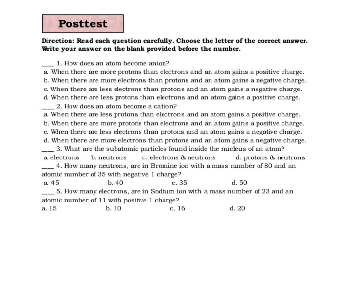 Posttest
Direction: Read each question carefully. Choose the letter of the correct answer.
Write your answer on the blank provided before the number.
1. How does an atom become anion?
a. When there are more protons than electrons and an atom gains a positive charge.
b. When there are more electrons than protons and an atom gains a negative charge.
c. When there are less electrons than protons and an atom gains a negative charge.
d. When there are less protons than electrons and an atom gains a positive charge.
2. How does an atom become a cation?
a. When there are less protons than electrons and an atom gains a positive charge.
b. When there are more protons than electrons and an atom gains a positive charge.
c. When there are less electrons than protons and an atom gains a negative charge.
d. When there are more electrons than protons and an atom gains a negative charge.
3. What are the subatomic particles found inside the nucleus of an atom?
a. electrons
b. neutrons
c. electrons & neutrons
d. protons & neutrons
4. How many neutrons, are in Bromine ion with a mass number of 80 and an
atomic number of 35 with negative 1 charge?
a. 45
b. 40
с. 35
d. 50
5. How many electrons, are in Sodium ion with a mass number of 23 and an
atomic number of 11 with positive 1 charge?
b. 10
a. 15
с. 16
d. 20
