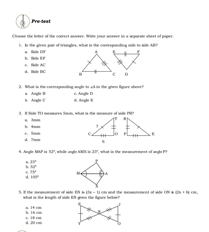 Pre-test
Choose the letter of the correct answer. Write your answer in a separate sheet of paper.
1. In the given pair of triangles, what is the corresponding side to side AB?
AV
a. Side DF
E
F
b. Side EF
c. Side AC
d. Side BC
B
C D
2. What is the corresponding angle to ZA in the given figure above?
a. Angle B
c. Angle D
b. Angle C
d. Angle E
3. If Side TO measures 5mm, what is the measure of side PR?
1T R
a. 3mm
b. 4mm
c. 5mm
E
d. 7mm
4. Angle MAP is 52°, while angle AMX is 23', what is the measurement of angle P?
a. 23°
b. 52°
c. 75°
d. 105°
5. If the measurement of side EN is (3x – 1) cm and the measurement of side ON is (2x + 6) cm,
what is the length of side EN given the figure below?
E
a. 14 cm
b. 16 сm
с. 18 ст
d. 20 cm
