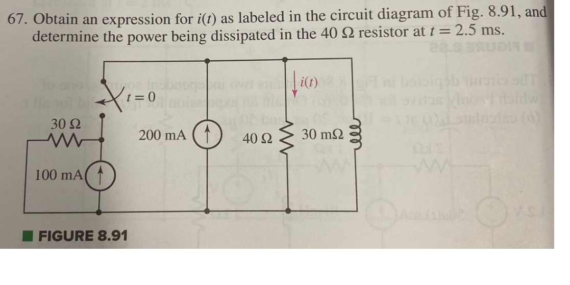 67. Obtain an expression for i(t) as labeled in the circuit diagram of Fig. 8.91, and
determine the power being dissipated in the 40 22 resistor at t = 2.5 ms.
30 92
www
100 mA
t=0
FIGURE 8.91
200 mA (
40 Ω
www
i(t)
30 ΜΩ
bigsb vorio sdT