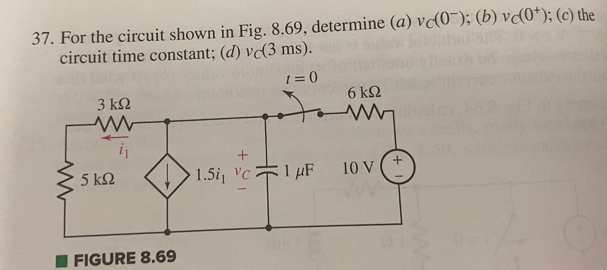 37. For the circuit shown in Fig. 8.69, determine (a) vc(0); (b) vc(0*); (c) the
circuit time constant; (d) vc(3 ms).
t=0
www
3 ΚΩ
W
i₁
5 ΚΩ
FIGURE 8.69
+
1.5i Vc
6 ΚΩ
www
1
1 μF
μF 10 V
+1