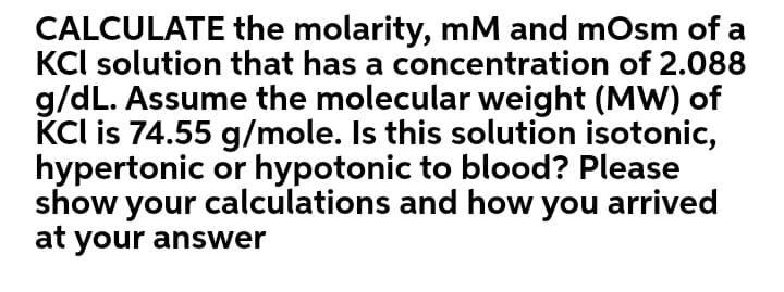 CALCULATE the molarity, mM and mOsm of a
KCl solution that has a concentration of 2.088
g/dL. Assume the molecular weight (MW) of
KCl is 74.55 g/mole. Is this solution isotonic,
hypertonic or hypotonic to blood? Please
show your calculations and how you arrived
at your answer
