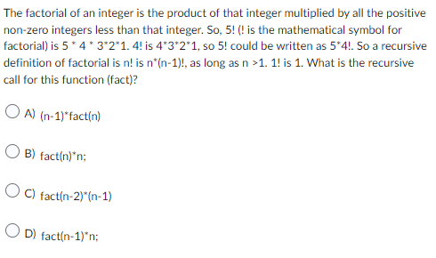 The factorial of an integer is the product of that integer multiplied by all the positive
non-zero integers less than that integer. So, 5! (! is the mathematical symbol for
factorial) is 5*4*3*2*1. 4! is 4*3*2*1, so 5! could be written as 5*4!. So a recursive
definition of factorial is n! is n*(n-1)!, as long as n >1. 1! is 1. What is the recursive
call for this function (fact)?
OA) (n-1)*fact(n)
OB) fact(n)*n;
OC) fact(n-2)*(n-1)
OD) fact(n-1)*n;