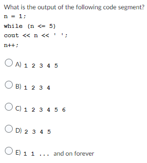 What is the output of the following code segment?
n = 1;
while (n = 5)
cout << n << ' ';
n++;
OA) 1 2 3 4 5
OB) 1 2 3 4
OC) 1 2 3 4 5 6
OD) 2 3 4 5
O E) 1 1 ... and on forever