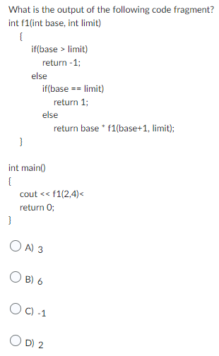 What is the output of the following code fragment?
int f1(int base, int limit)
{
}
}
if(base > limit)
return -1;
else
if(base
int main()
{
else
return base * f1(base+1, limit);
OA) 3
== limit)
cout << f1(2,4)<
return 0;
OB) 6
return 1;
OC) -1
OD) 2