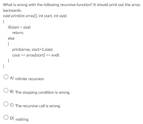 What is wrong with the following recursive function? It should print out the array
backwards.
void print(int array[], int start, int size)
{
}
if(start < size)
return;
else
{
}
print(array, start+1,size);
cout << array[start] << endl;
OA) infinite recursion
OB) The stopping condition is wrong.
OC) The recursive call is wrong.
OD) nothing