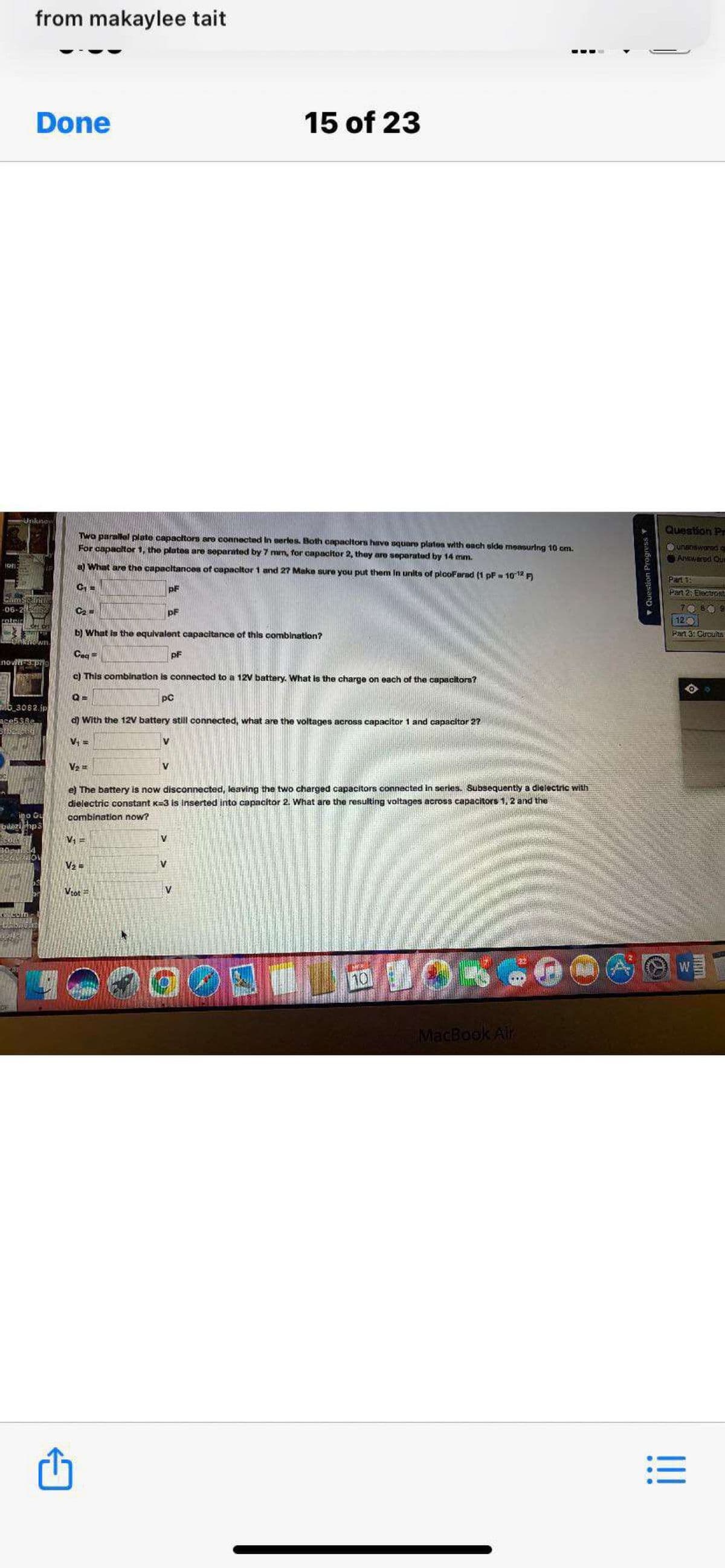 from makaylee tait
Done
15 of 23
Unknon
Question Pr
Two parallel plate capacitors are connected In serles. Both capacitors have square platon with each side measurlng 10 cm.
For capacitor 1, the platea are separated by 7 mm, for capacitor 2, they are separated by 14 mm.
unanswored a
AHWered Qun
a What are the capacltances of capacitor 1 and 27 Make sure you put them In units of plooFarad (1 pF = 10 12 F)
Par
pF
Pan 2; Electront
06-2 62
C2 =
pF
809
12
b) What is the equivalent capacitance of this combination?
Pan 3: Circuts
Ceq =
pF
c) This combination is connected to a 12V battery. What is the charge on each of the capacitors?
pC
M6_3082.jp
d) With the 12V battery still connected, what are the voltages across capacitor 1 and capacitor 2?
V; =
e) The battery is now disconnected, leaving the two charged capacitors connected in series. Subsequently a dielectric with
dielectric constant K=3 is inserted into capacitor 2. What are the resulting voltages across capacitors 1, 2 and the
igo Gu
bazihp3
combination now?
V1 =
V2 =
Vtot =
W
MacBook Air
IT
!!
Question Progress Y
