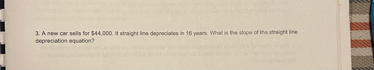 3. A new car sells for $44,000. It straight line depreciates in 16 years. What is the slope of the straight line
depreciation equation?