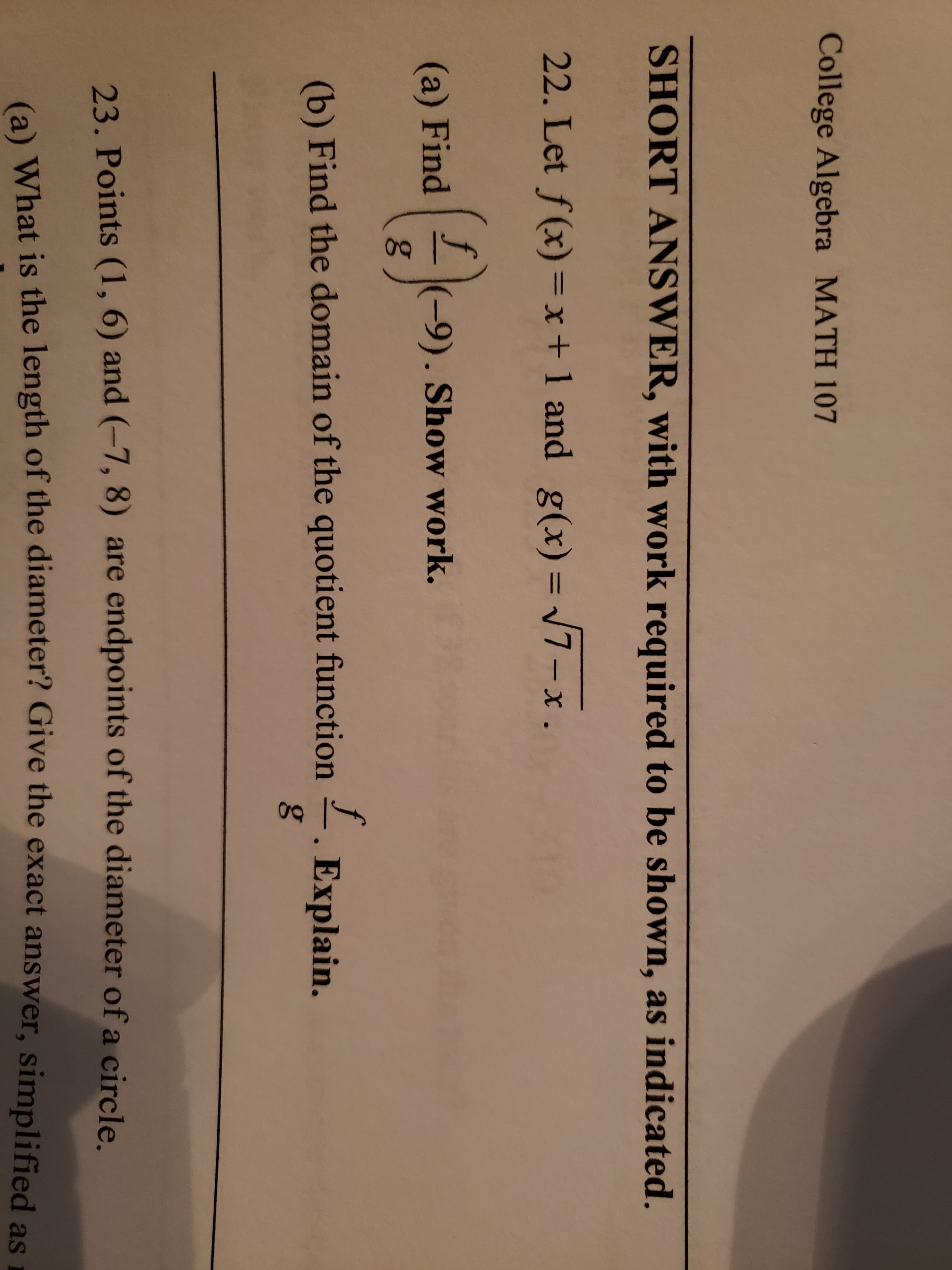 College Algebra MATH 107
SHORT ANSWER, with work required to be shown, as indicated.
22. Let f(x) =x+1 and g(x)= V7-x.
%3D
(a) Find
(-9). Show work.
(b) Find the domain of the quotient function
Explain.
23. Points (1, 6) and (-7, 8) are endpoints of the diameter of a circle
(e) What is the length of the diameter? Give the exact answer, simplified as
