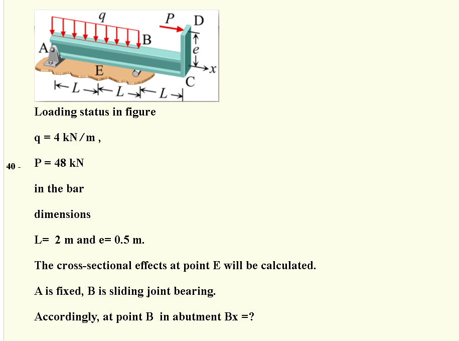 P
D
A
le
KL*L*L
Loading status in figure
q = 4 kN/m,
P = 48 kN
40
in the bar
dimensions
L= 2 m and e= 0.5 m.
The cross-sectional effects at point E will be calculated.
A is fixed, B is sliding joint bearing.
Accordingly, at point B in abutment Bx =?
