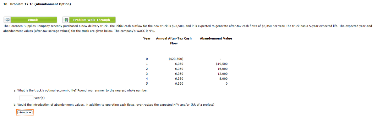 10. Problem 12.16 (Abandonment Option)
еВook
Problem Walk-Through
The Sorensen Supplies Company recently purchased a new delivery truck. The initial cash outflow for the new truck is $23,500, and it is expected to generate after-tax cash flows of $6,350 per year. The truck has a 5-year expected life. The expected year-end
abandonment values (after-tax salvage values) for the truck are given below. The company's WACC is 9%.
Year
Annual After-Tax Cash
Abandonment Value
Flow
($23,500)
1
6,350
$19,500
2
6,350
16,000
3
6,350
12,000
4
6,350
8,000
6,350
a. What is the truck's optimal economic life? Round your answer to the nearest whole number.
year(s)
b. Would the introduction of abandonment values, in addition to operating cash flows, ever reduce the expected NPV and/or IRR of a project?
-Select- v
................
