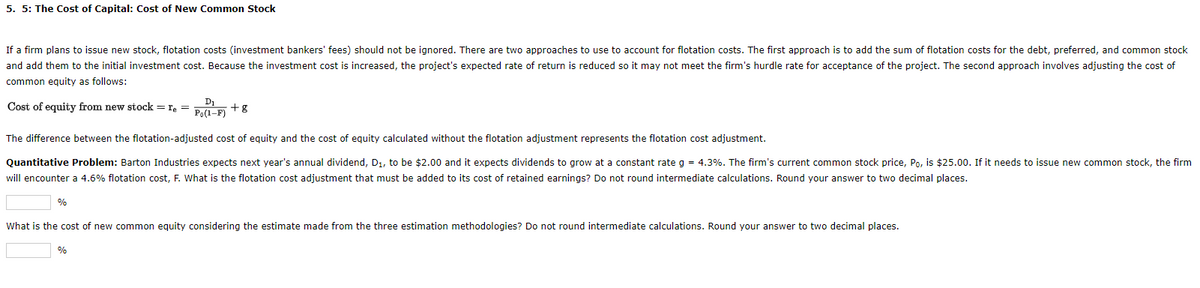 5. 5: The Cost of Capital: Cost of New Common Stock
If a firm plans to issue new stock, flotation costs (investment bankers' fees) should not be ignored. There are two approaches to use to account for flotation costs. The first approach is to add the sum of flotation costs for the debt, preferred, and common stock
and add them to the initial investment cost. Because the investment cost is increased, the project's expected rate of return is reduced so it may not meet the firm's hurdle rate for acceptance of the project. The second approach involves adjusting the cost of
common equity as follows:
D1
Cost of equity from new stock = re =
Po(1-F)
+g
The difference between the flotation-adjusted cost of equity and the cost of equity calculated without the flotation adjustment represents the flotation cost adjustment.
Quantitative Problem: Barton Industries expects next year's annual dividend, D1, to be $2.00 and it expects dividends to grow at a constant rate g = 4.3%. The firm's current common stock price, Po, is $25.00. If it needs to issue new common stock, the firm
will encounter a 4.6% flotation cost, F. What is the flotation cost adjustment that must be added to its cost of retained earnings? Do not round intermediate calculations. Round your answer to two decimal places.
%
What is the cost of new common equity considering the estimate made from the three estimation methodologies? Do not round intermediate calculations. Round your answer to two decimal places.
%
