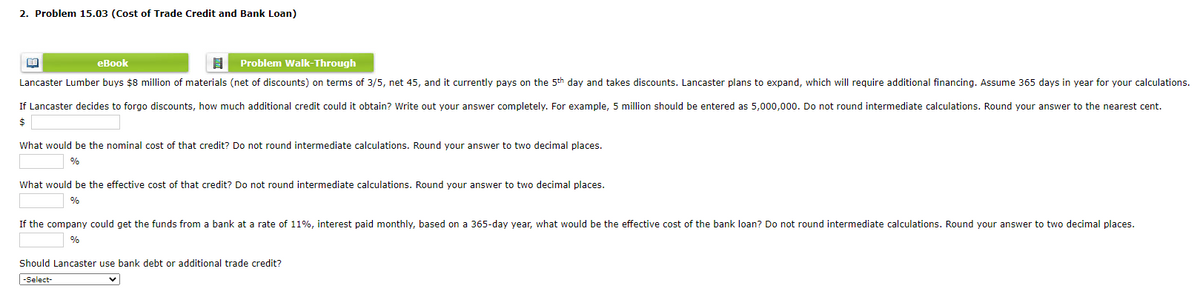 2. Problem 15.03 (Cost of Trade Credit and Bank Loan)
еВook
目
Problem Walk-Through
Lancaster Lumber buys $8 million of materials (net of discounts) on terms of 3/5, net 45, and it currently pays on the 5th day and takes discounts. Lancaster plans to expand, which will require additional financing. Assume 365 days in year for your calculations.
If Lancaster decides to forgo discounts, how much additional credit could it obtain? Write out your answer completely. For example, 5 million should be entered as 5,000,000. Do not round intermediate calculations. Round your answer to the nearest cent.
2$
What would be the nominal cost of that credit? Do not round intermediate calculations. Round your answer to two decimal places.
%
What would be the effective cost of that credit? Do not round intermediate calculations. Round your answer to two decimal places.
%
If the company could get the funds from a bank at a rate of 11%, interest paid monthly, based on a 365-day year, what would be the effective cost of the bank loan? Do not round intermediate calculations. Round your answer to two decimal places.
%
Should Lancaster use bank debt or additional trade credit?
-Select-
