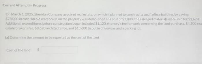 Current Attempt in Progress
On March 1, 2025. Sheridan Company acquired real estate, on which it planned to construct a small office building, by paying
$78,000 in cash. An old warehouse on the property was demolished at a cost of $7.800; the salvaged materials were sold for $1.620.
Additional expenditures before construction began included $1,120 attorney's fee for work concerning the land purchase, $4,300 rea
estate broker's fee. $8,620 architect's fee, and $13,600 to put in driveways and a parking lot.
(a) Determine the amount to be reported as the cost of the land.
Cost of the land