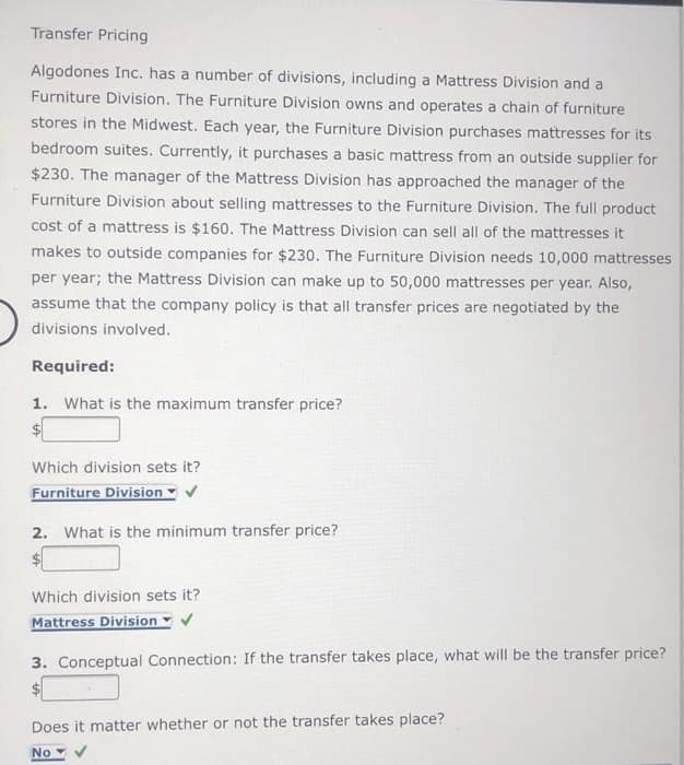 Transfer Pricing
Algodones Inc. has a number of divisions, including a Mattress Division and a
Furniture Division. The Furniture Division owns and operates a chain of furniture
stores in the Midwest. Each year, the Furniture Division purchases mattresses for its
bedroom suites. Currently, it purchases a basic mattress from an outside supplier for
$230. The manager of the Mattress Division has approached the manager of the
Furniture Division about selling mattresses to the Furniture Division. The full product
cost of a mattress is $160. The Mattress Division can sell all of the mattresses it
makes to outside companies for $230. The Furniture Division needs 10,000 mattresses
per year; the Mattress Division can make up to 50,000 mattresses per year. Also,
assume that the company policy is that all transfer prices are negotiated by the
divisions involved.
Required:
1. What is the maximum transfer price?
$
Which division sets it?
Furniture Division ✓
2. What is the minimum transfer price?
$
Which division sets it?
Mattress Division
3. Conceptual Connection: If the transfer takes place, what will be the transfer price?
Does it matter whether or not the transfer takes place?
No ✔