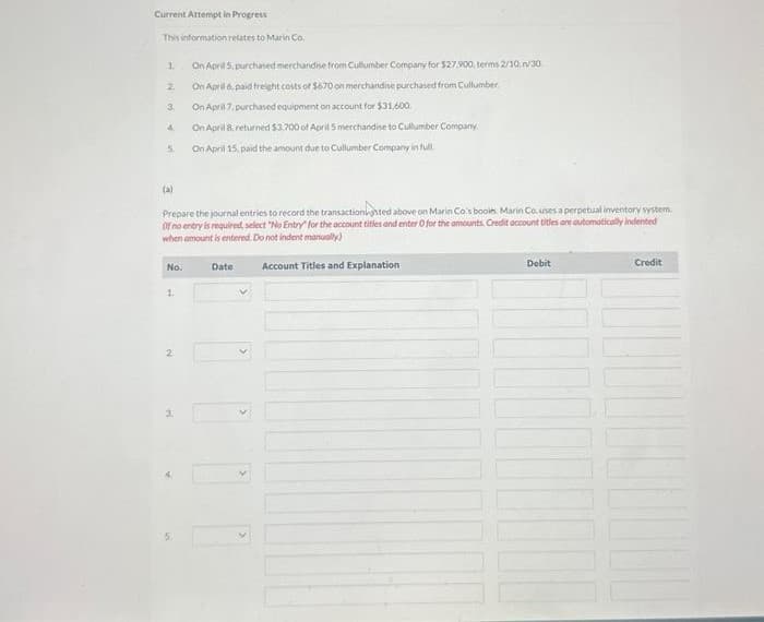 Current Attempt in Progress
This information relates to Marin Co.
1
2
3
4
Prepare the journal entries to record the transactionated above on Marin Co's booles. Marin Co.uses a perpetual inventory system.
Of no entry is required, select "No Entry for the account titles and enter O for the amounts Credit account titles are automatically indented
when amount is entered. Do not indent manually)
No.
N
On April 5, purchased merchandise from Cullumber Company for $27.900, terms 2/10/30
On April 6, paid freight costs of $670 on merchandise purchased from Cullumber.
On April 7, purchased equipment on account for $31,600.
On April 8, returned $3,700 of April 5 merchandise to Cullumber Company
On April 15, paid the amount due to Cullumber Company in full
3:
Date
Account Titles and Explanation
Debit
10000
Credit