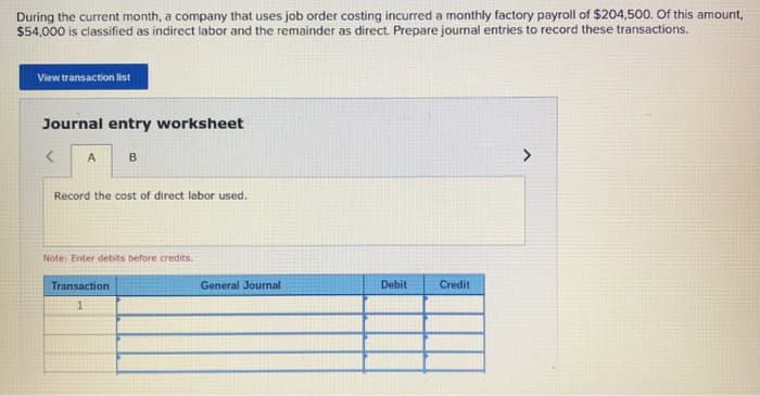 During the current month, a company that uses job order costing incurred a monthly factory payroll of $204,500. Of this amount,
$54,000 is classified as indirect labor and the remainder as direct. Prepare journal entries to record these transactions.
View transaction list
Journal entry worksheet
<
A
B
Record the cost of direct labor used.
Note: Enter debits before credits.
Transaction
1
General Journal
Debit
Credit