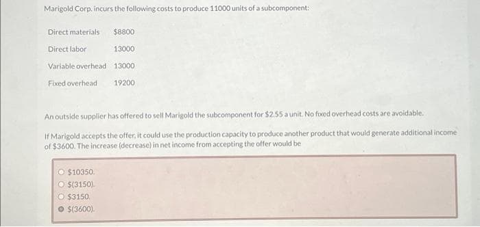 Marigold Corp. incurs the following costs to produce 11000 units of a subcomponent:
Direct materials
Direct labor
Variable overhead
Fixed overhead
$8800
13000
13000
19200
An outside supplier has offered to sell Marigold the subcomponent for $2.55 a unit. No fixed overhead costs are avoidable.
If Marigold accepts the offer, it could use the production capacity to produce another product that would generate additional income
of $3600. The increase (decrease) in net income from accepting the offer would be
O $10350.
O $(3150).
O $3150.
● $(3600).