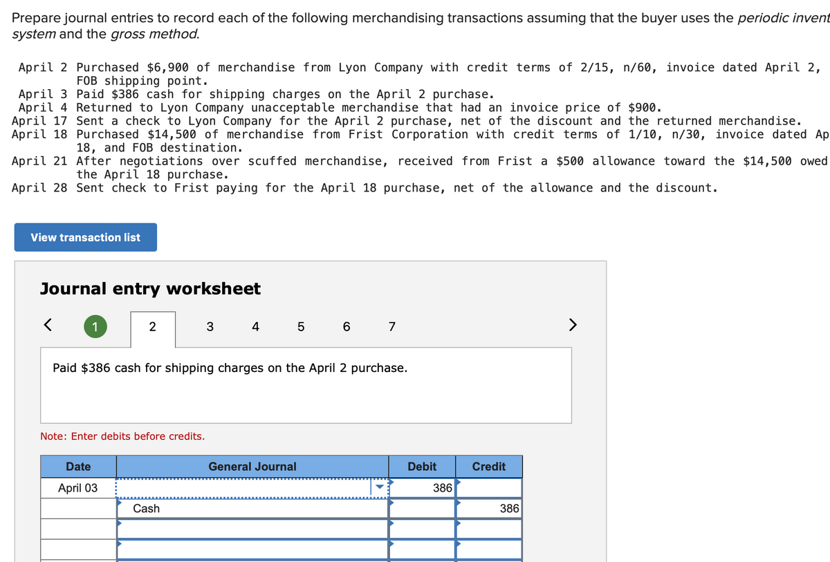 Prepare journal entries to record each of the following merchandising transactions assuming that the buyer uses the periodic invent
system and the gross method.
April 2 Purchased $6,900 of merchandise from Lyon Company with credit terms of 2/15, n/60, invoice dated April 2,
FOB shipping point.
April 3 Paid $386 cash for shipping charges on the April 2 purchase.
April 4 Returned to Lyon Company unacceptable merchandise that had an invoice price of $900.
April 17 Sent a check to Lyon Company for the April 2 purchase, net of the discount and the returned merchandise.
April 18 Purchased $14,500 of merchandise from Frist Corporation with credit terms of 1/10, n/30, invoice dated Ap
18, and FOB destination.
April 21 After negotiations over scuffed merchandise, received from Frist a $500 allowance toward the $14,500 owed
the April 18 purchase.
April 28 Sent check to Frist paying for the April 18 purchase, net of the allowance and the discount.
View transaction list
Journal entry worksheet
<
1
2
Note: Enter debits before credits.
Date
April 03
Paid $386 cash for shipping charges on the April 2 purchase.
3
Cash
4 5 6 7
General Journal
Debit
386
Credit
386