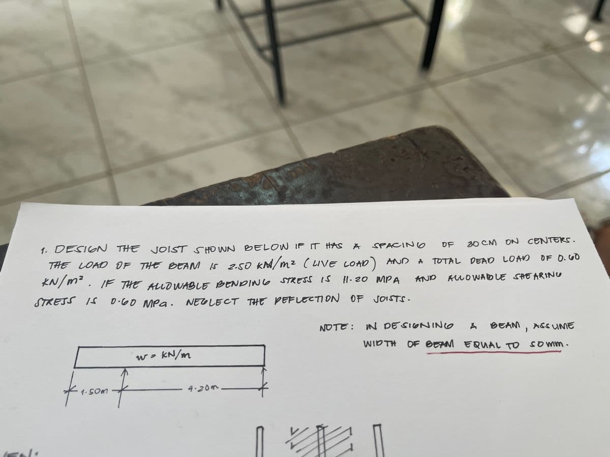 1. DESIGN THE JOIST SHOWN BELOW IF IT HAS
A
SPACING
OF 30 CM ON CENTERS.
THE LOAD OF THE BEAM IS 2.50 KM/m² (LIVE LOAD) AND A A TOTAL DEAD LOAD OF 0.60
KN/m². IF THE ALLOWABLE BENDING STRESS IS
STRESS IS 0.60 MPG.
0.60 MPa. NEGLECT THE DEFLECTION OF JOISTS.
11.20 MPA AND ALLOWABLE SHE ARING
41.50m f
W =
kN/m
4.20m
V
A BEAM, ASS LIME
WIDTH OF BEAM EQUAL TO Somm.
NOTE: IN DESIGNING