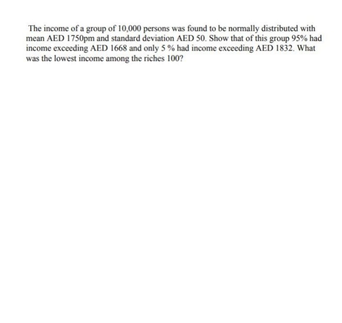 The income of a group of 10,000 persons was found to be normally distributed with
mean AED 1750pm and standard deviation AED 50. Show that of this group 95% had
income exceeding AED 1668 and only 5 % had income exceeding AED 1832. What
was the lowest income among the riches 100?
