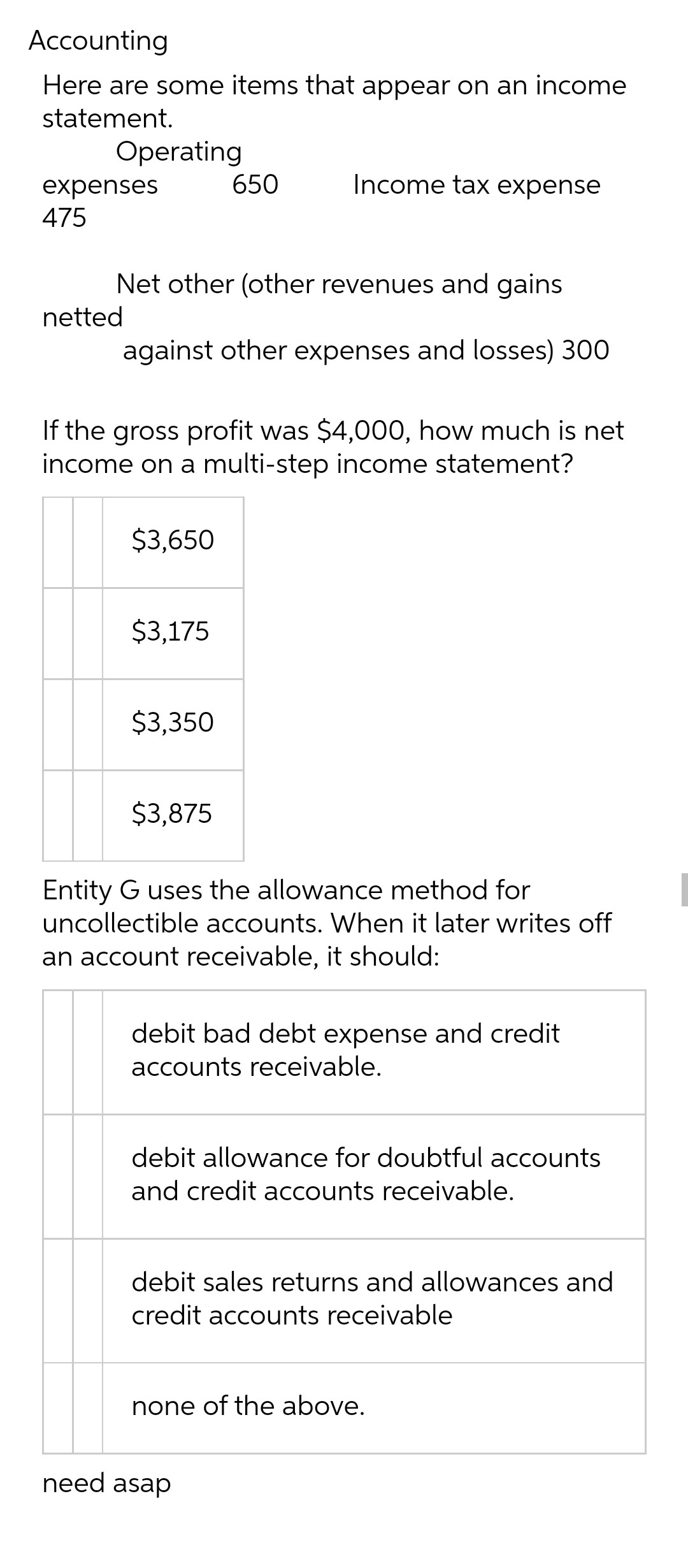 Accounting
Here are some items that appear on an income
statement.
Operating
650
Income tax expense
expenses
475
Net other (other revenues and gains
netted
against other expenses and losses) 300
If the gross profit was $4,000, how much is net
income on a multi-step income statement?
$3,650
$3,175
$3,350
$3,875
Entity G uses the allowance method for
uncollectible accounts. When it later writes off
an account receivable, it should:
debit bad debt expense and credit
accounts receivable.
debit allowance for doubtful accounts
and credit accounts receivable.
debit sales returns and allowances and
credit accounts receivable
none of the above.
need asap
