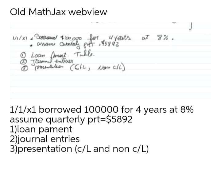 Old MathJax webview
at 8%.
assume Cutnlnly pft :45892
O Loam (mert Tuble.
O Jawma entues
O "prarantidian CCIL, von cll)
1/1/x1 borrowed 100000 for 4 years at 8%
assume quarterly prt=$5892
1)loan pament
2)journal entries
3)presentation (c/L and non c/L)
