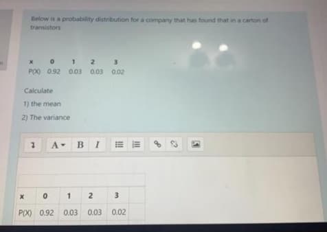 Below is a probability distribution for a company that has found that in a carton of
transistors
x 0 1 2 3
P(X) 0.92 0.03 0.03 0.02
Calculate
1) the mean
2) The variance
BI
=而
88
1
2
P(X) 0.92 0.03
0.03 0.02
3.
