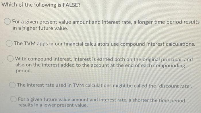 Which of the following is FALSE?
For a given present value amount and interest rate, a longer time period results
in a higher future value.
The TVM apps in our financial calculators use compound interest calculations.
With compound interest, interest is earned both on the original principal, and
also on the interest added to the account at the end of each compounding
period.
The interest rate used in TVM calculations might be called the "discount rate"
For a given future value amount and interest rate, a shorter the time period
results in a lower present value.
