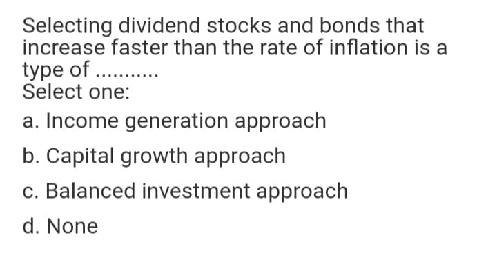 Selecting dividend stocks and bonds that
increase faster than the rate of inflation is a
type of . .
Select one:
a. Income generation approach
b. Capital growth approach
c. Balanced investment approach
d. None
