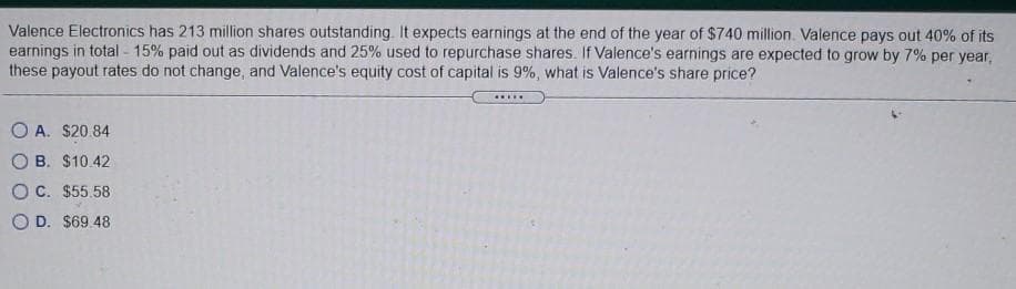 Valence Electronics has 213 million shares outstanding. It expects earnings at the end of the year of $740 million. Valence pays out 40% of its
earnings in total - 15% paid out as dividends and 25% used to repurchase shares. If Valence's earnings are expected to grow by 7% per year,
these payout rates do not change, and Valence's equity cost of capital is 9%, what is Valence's share price?
.....
O A. $20.84
O B. $10.42
OC. $55.58
O D. $69 48
