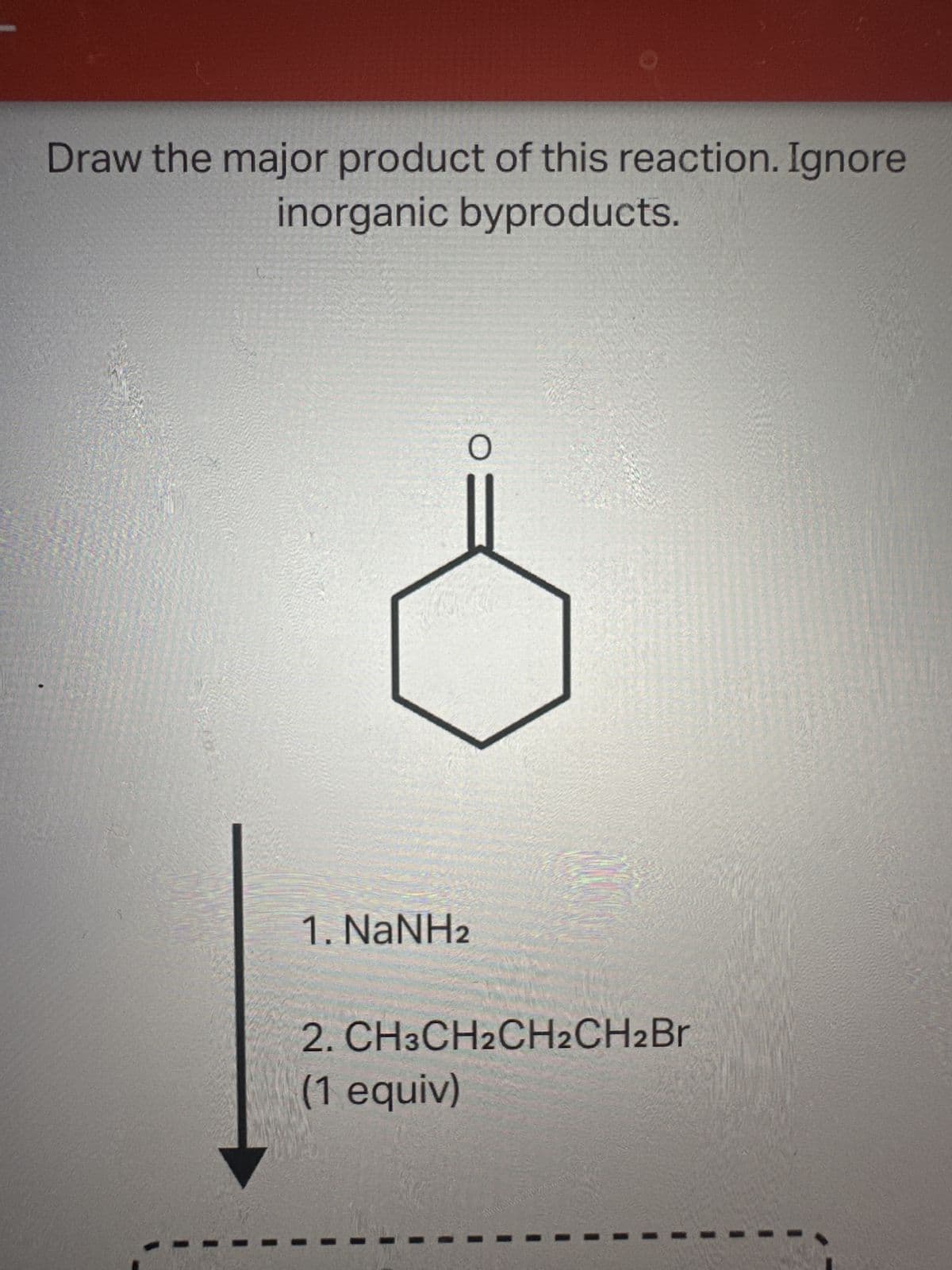 Draw the major product of this reaction. Ignore
inorganic byproducts.
O
1. NaNH2
2. CH3CH2CH2CH2Br
(1 equiv)