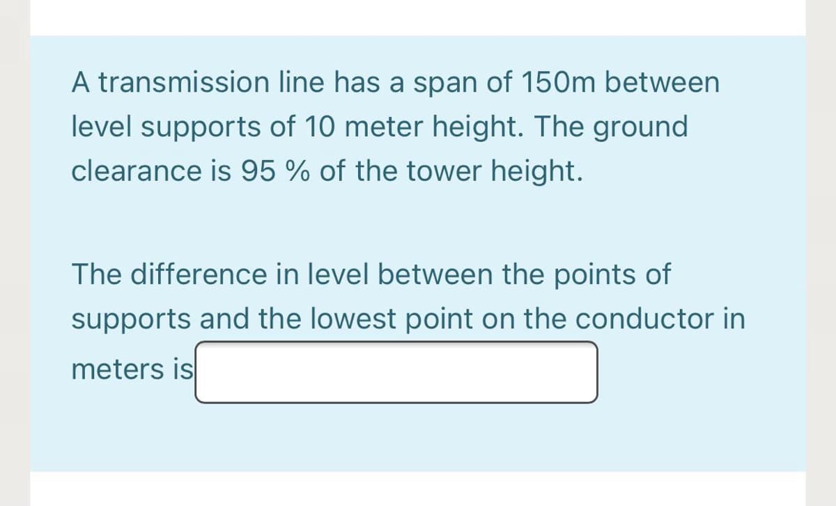 A transmission line has a span of 150m between
level supports of 10 meter height. The ground
clearance is 95 % of the tower height.
The difference in level between the points of
supports and the lowest point on the conductor in
meters is
