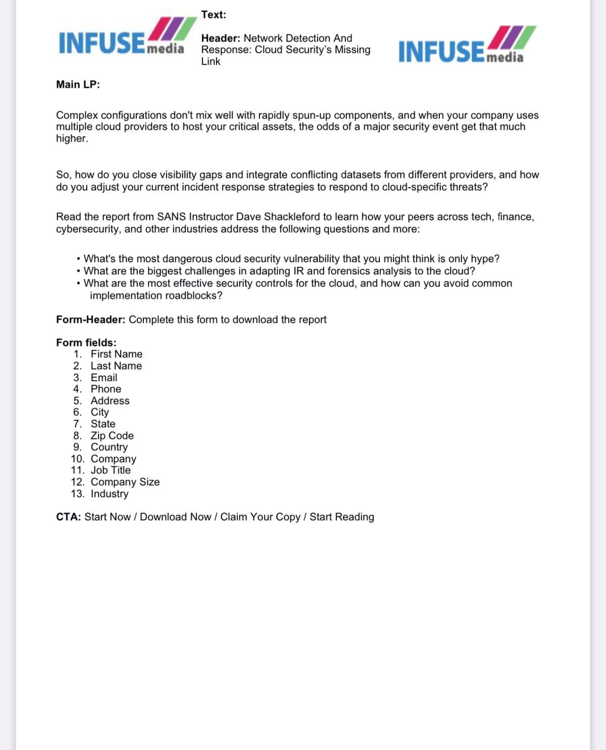 Text:
INFUSEmedia
Header: Network Detection And
Response: Cloud Security's Missing
Link
INFUSEmedia
Main LP:
Complex configurations don't mix well with rapidly spun-up components, and when your company uses
multiple cloud providers to host your critical assets, the odds of a major security event get that much
higher.
So, how do you close visibility gaps and integrate conflicting datasets from different providers, and how
do you adjust your current incident response strategies to respond to cloud-specific threats?
Read the report from SANS Instructor Dave Shackleford to learn how your peers across tech, finance,
cybersecurity, and other industries address the following questions and more:
• What's the most dangerous cloud security vulnerability that you might think is only hype?
• What are the biggest challenges in adapting IR and forensics analysis to the cloud?
• What are the most effective security controls for the cloud, and how can you avoid common
implementation roadblocks?
Form-Header: Complete this form to download the report
Form fields:
1. First Name
2. Last Name
3. Email
4. Phone
5. Address
6. City
7. State
8. Zip Code
9. Country
10. Company
11. Job Title
12. Company Size
13. Industry
CTA: Start Now / Download Now / Claim Your Copy / Start Reading
