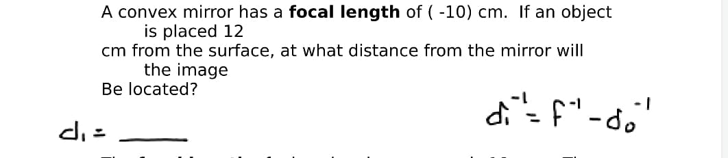 A convex mirror has a focal length of ( -10) cm. If an object
is placed 12
cm from the surface, at what distance from the mirror will
the image
Be located?
di= f"-do"
%3D
di =
