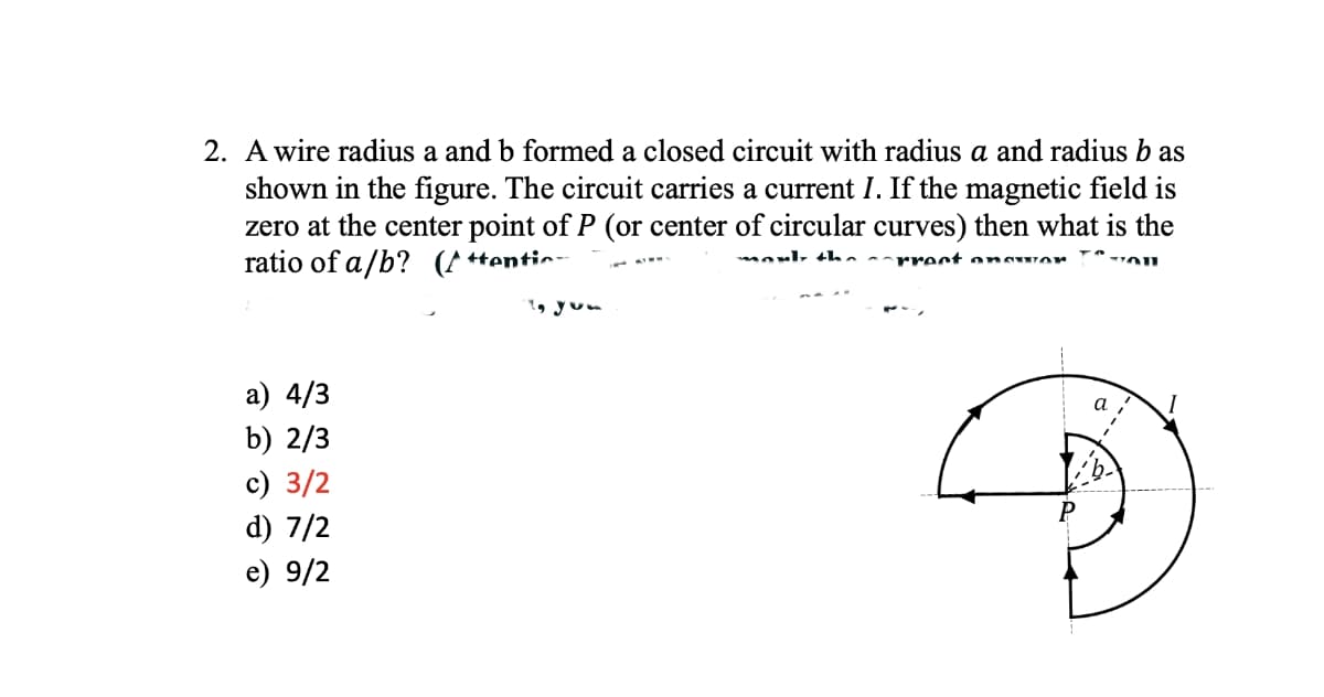 2. A wire radius a and b formed a closed circuit with radius a and radius bas
shown in the figure. The circuit carries a current I. If the magnetic field is
zero at the center point of P (or center of circular curves) then what is the
ratio of a/b? (Attention
monly the prect answor
a) 4/3
b) 2/3
c) 3/2
d) 7/2
e) 9/2
To you
a