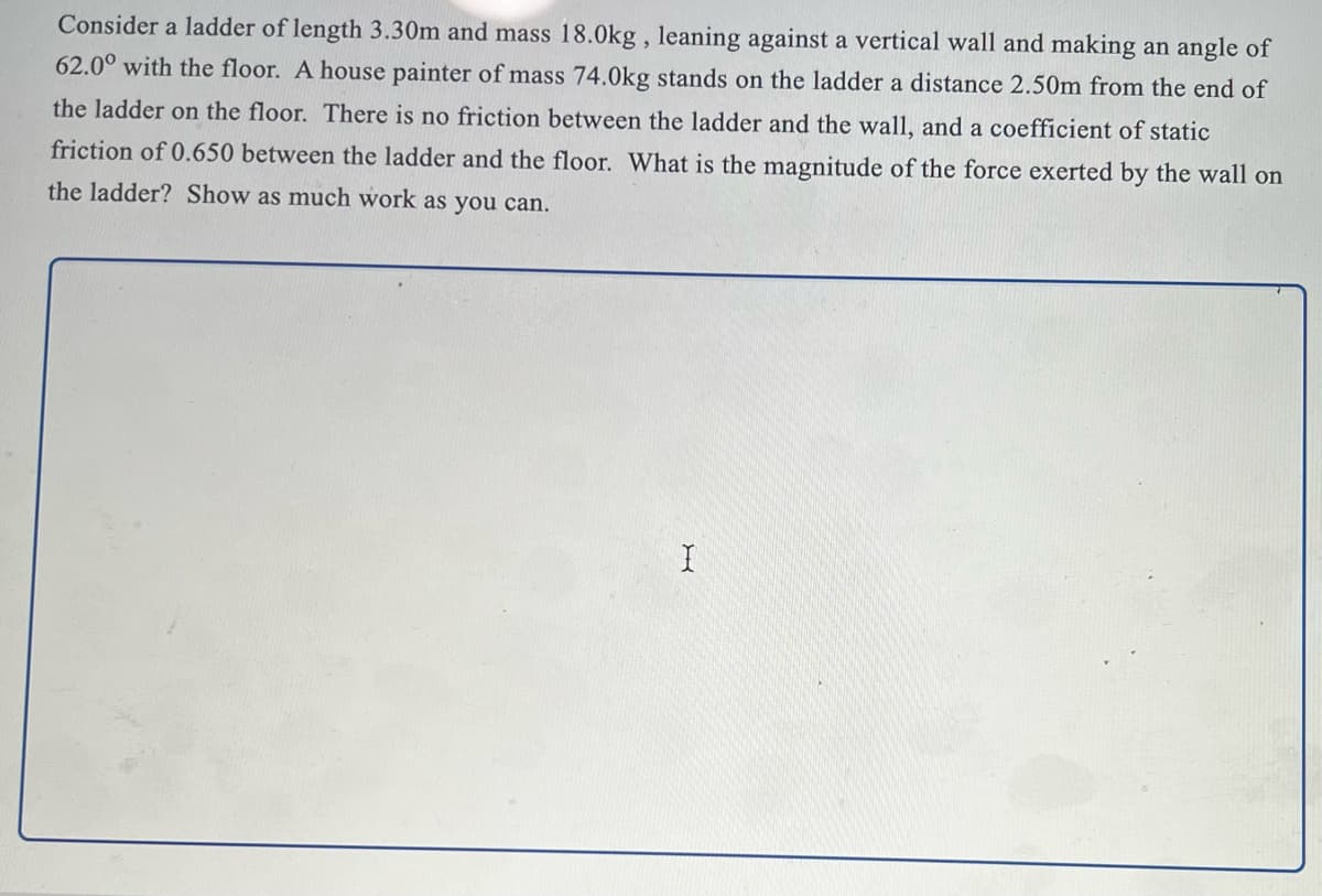 Consider a ladder of length 3.30m and mass 18.0kg , leaning against a vertical wall and making an angle of
62.0° with the floor. A house painter of mass 74.0kg stands on the ladder a distance 2.50m from the end of
the ladder on the floor. There is no friction between the ladder and the wall, and a coefficient of static
friction of 0.650 between the ladder and the floor. What is the magnitude of the force exerted by the wall on
the ladder? Show as much work as you can.
