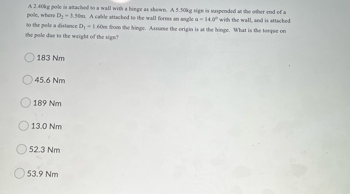 A 2.40kg pole is attached to a wall with a hinge as shown. A 5.50kg sign is suspended at the other end of a
pole, where D2 = 3.50m. A cable attached to the wall forms an angle a = 14.0° with the wall, and is attached
to the pole a distance D = 1.60m from the hinge. Assume the origin is at the hinge. What is the torque on
the pole due to the weight of the sign?
183 Nm
45.6 Nm
189 Nm
13.0 Nm
O 52.3 Nm
53.9 Nm
